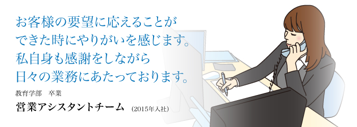 お客様の要望に応えることができた時にやりがいを感じます。私自身も感謝しながら日々の業務にあたっております。
